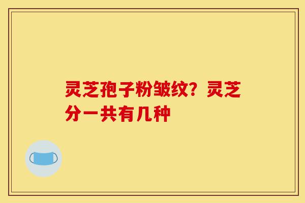 灵芝孢子粉皱纹?灵芝分一共有几种-第1张图片-灵芝之家 灵芝孢子粉皱纹?灵芝分一共有几种-第1张图片-灵芝之家