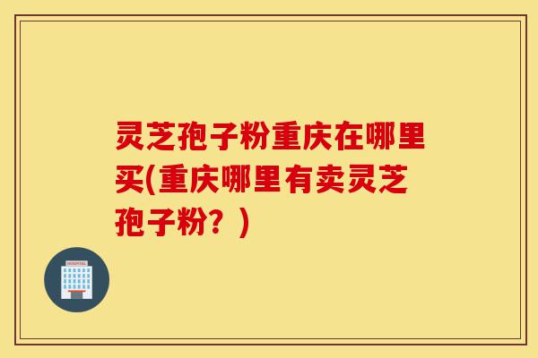 灵芝孢子粉重庆在哪里买(重庆哪里有卖灵芝孢子粉?)-第1张图片-灵芝之家 灵芝孢子粉重庆在哪里买(重庆哪里有卖灵芝孢子粉?)-第1张图片-灵芝之家