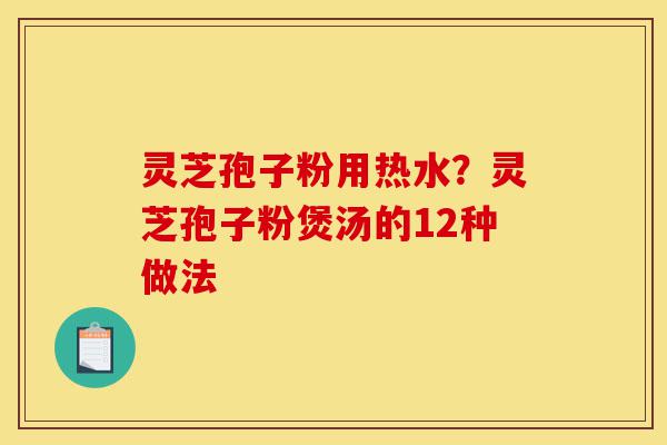 灵芝孢子粉用热水？灵芝孢子粉煲汤的12种做法-第1张图片-灵芝之家