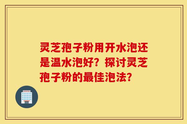 灵芝孢子粉用开水泡还是温水泡好？探讨灵芝孢子粉的最佳泡法？-第1张图片-灵芝之家