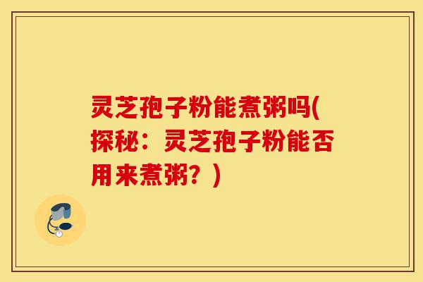 灵芝孢子粉能煮粥吗(探秘：灵芝孢子粉能否用来煮粥？)-第1张图片-灵芝之家