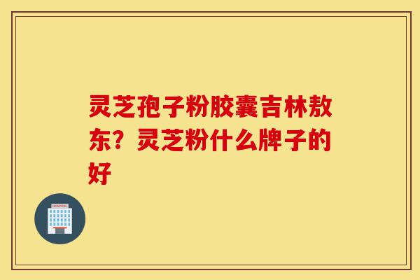 灵芝孢子粉胶囊吉林敖东?灵芝粉什么牌子的好-第1张图片-灵芝之家 灵芝孢子粉胶囊吉林敖东?灵芝粉什么牌子的好-第1张图片-灵芝之家