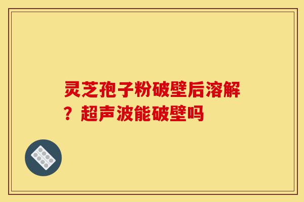 灵芝孢子粉破壁后溶解？超声波能破壁吗-第1张图片-灵芝之家