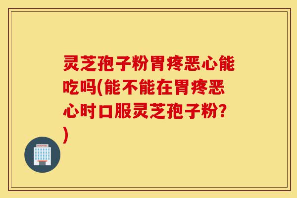 灵芝孢子粉胃疼恶心能吃吗(能不能在胃疼恶心时口服灵芝孢子粉？)-第1张图片-灵芝之家