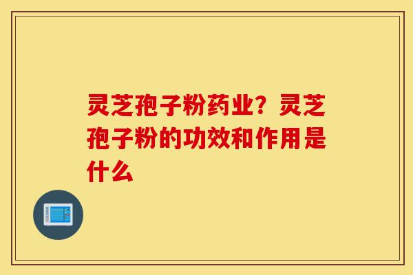 灵芝孢子粉药业？灵芝孢子粉的功效和作用是什么-第1张图片-灵芝之家