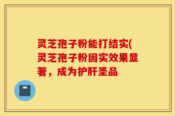 灵芝孢子粉能打结实(灵芝孢子粉固实效果显著,成为护肝圣品-第1张图片-灵芝之家 灵芝孢子粉能打结实(灵芝孢子粉固实效果显著,成为护肝圣品-第1张图片-灵芝之家