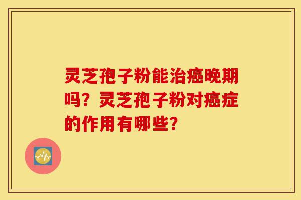 灵芝孢子粉能治癌晚期吗？灵芝孢子粉对癌症的作用有哪些？-第1张图片-灵芝之家