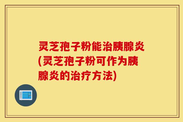 灵芝孢子粉能治胰腺炎(灵芝孢子粉可作为胰腺炎的治疗方法)-第1张图片-灵芝之家 灵芝孢子粉能治胰腺炎(灵芝孢子粉可作为胰腺炎的治疗方法)-第1张图片-灵芝之家
