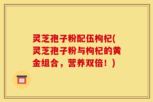 灵芝孢子粉配伍枸杞(灵芝孢子粉与枸杞的黄金组合，营养双倍！)-第1张图片-灵芝之家