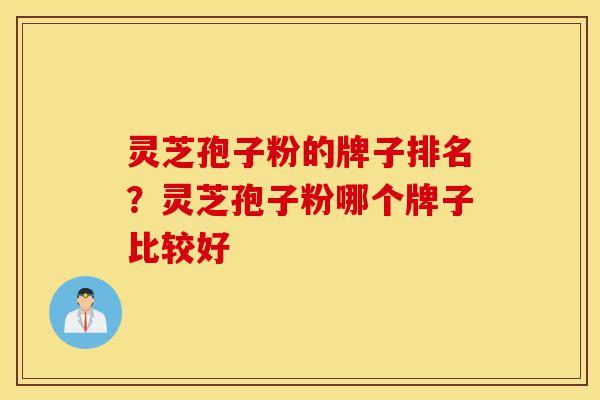 灵芝孢子粉的牌子排名？灵芝孢子粉哪个牌子比较好-第1张图片-灵芝之家