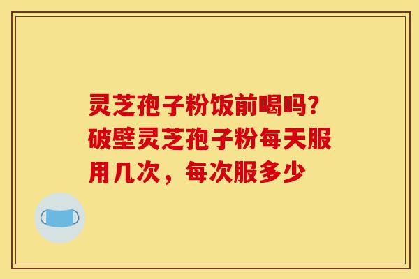 灵芝孢子粉饭前喝吗？破壁灵芝孢子粉每天服用几次，每次服多少-第1张图片-灵芝之家