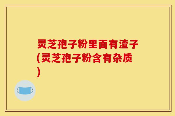 灵芝孢子粉里面有渣子(灵芝孢子粉含有杂质)-第1张图片-灵芝之家 灵芝孢子粉里面有渣子(灵芝孢子粉含有杂质)-第1张图片-灵芝之家