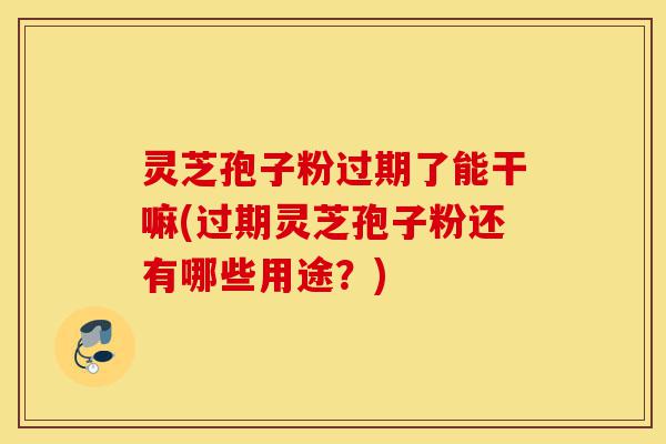 灵芝孢子粉过期了能干嘛(过期灵芝孢子粉还有哪些用途?)-第1张图片-灵芝之家 灵芝孢子粉过期了能干嘛(过期灵芝孢子粉还有哪些用途?)-第1张图片-灵芝之家