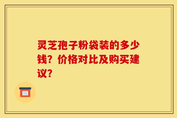灵芝孢子粉袋装的多少钱?价格对比及购买建议?-第1张图片-灵芝之家 灵芝孢子粉袋装的多少钱?价格对比及购买建议?-第1张图片-灵芝之家