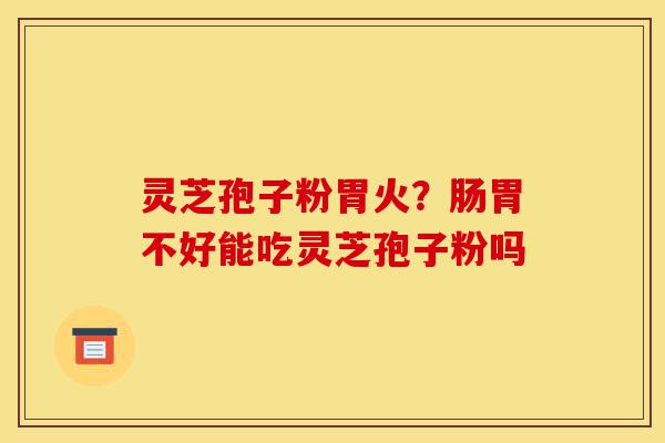 灵芝孢子粉胃火？肠胃不好能吃灵芝孢子粉吗-第1张图片-灵芝之家