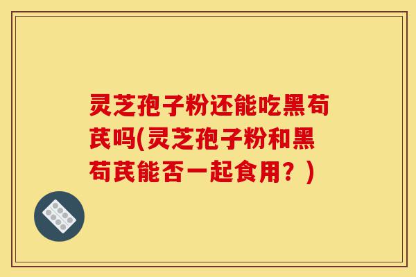 灵芝孢子粉还能吃黑苟芪吗(灵芝孢子粉和黑苟芪能否一起食用?)-第1张图片-灵芝之家 灵芝孢子粉还能吃黑苟芪吗(灵芝孢子粉和黑苟芪能否一起食用?)-第1张图片-灵芝之家