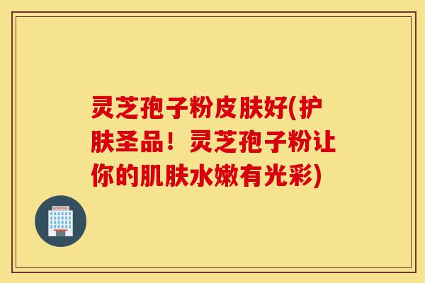 灵芝孢子粉皮肤好(护肤圣品!灵芝孢子粉让你的肌肤水嫩有光彩)-第1张图片-灵芝之家 灵芝孢子粉皮肤好(护肤圣品!灵芝孢子粉让你的肌肤水嫩有光彩)-第1张图片-灵芝之家
