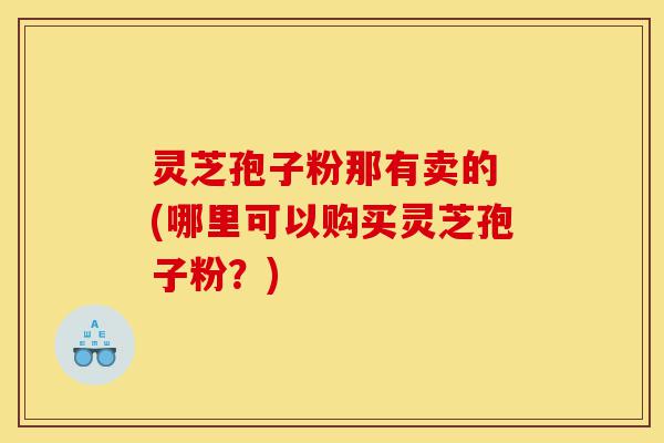 灵芝孢子粉那有卖的 (哪里可以购买灵芝孢子粉?)-第1张图片-灵芝之家 灵芝孢子粉那有卖的 (哪里可以购买灵芝孢子粉?)-第1张图片-灵芝之家