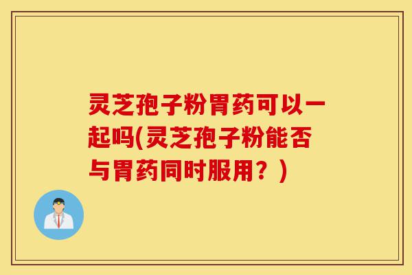 灵芝孢子粉胃药可以一起吗(灵芝孢子粉能否与胃药同时服用?)-第1张图片-灵芝之家 灵芝孢子粉胃药可以一起吗(灵芝孢子粉能否与胃药同时服用?)-第1张图片-灵芝之家