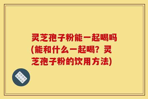 灵芝孢子粉能一起喝吗(能和什么一起喝?灵芝孢子粉的饮用方法)-第1张图片-灵芝之家 灵芝孢子粉能一起喝吗(能和什么一起喝?灵芝孢子粉的饮用方法)-第1张图片-灵芝之家