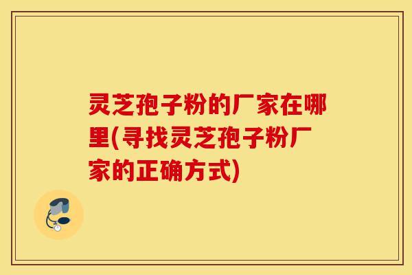 灵芝孢子粉的厂家在哪里(寻找灵芝孢子粉厂家的正确方式)-第1张图片-灵芝之家 灵芝孢子粉的厂家在哪里(寻找灵芝孢子粉厂家的正确方式)-第1张图片-灵芝之家