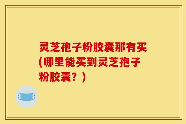 灵芝孢子粉胶囊那有买(哪里能买到灵芝孢子粉胶囊?)-第1张图片-灵芝之家 灵芝孢子粉胶囊那有买(哪里能买到灵芝孢子粉胶囊?)-第1张图片-灵芝之家
