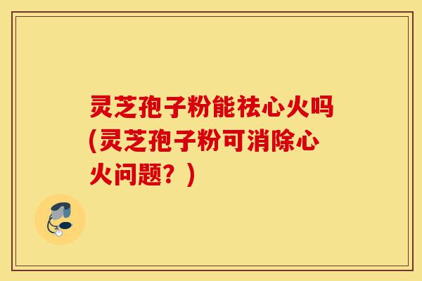灵芝孢子粉能祛心火吗(灵芝孢子粉可消除心火问题?)-第1张图片-灵芝之家 灵芝孢子粉能祛心火吗(灵芝孢子粉可消除心火问题?)-第1张图片-灵芝之家