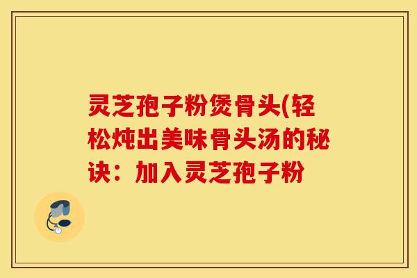 灵芝孢子粉煲骨头(轻松炖出美味骨头汤的秘诀:加入灵芝孢子粉-第1张图片-灵芝之家 灵芝孢子粉煲骨头(轻松炖出美味骨头汤的秘诀:加入灵芝孢子粉-第1张图片-灵芝之家