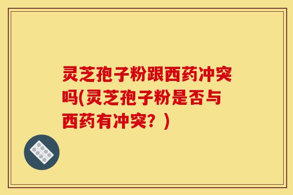 灵芝孢子粉跟西药冲突吗(灵芝孢子粉是否与西药有冲突?)-第1张图片-灵芝之家 灵芝孢子粉跟西药冲突吗(灵芝孢子粉是否与西药有冲突?)-第1张图片-灵芝之家