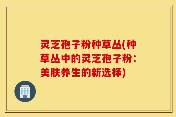 灵芝孢子粉种草丛(种草丛中的灵芝孢子粉:美肤养生的新选择)-第1张图片-灵芝之家 灵芝孢子粉种草丛(种草丛中的灵芝孢子粉:美肤养生的新选择)-第1张图片-灵芝之家