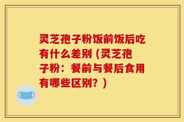 灵芝孢子粉饭前饭后吃有什么差别 (灵芝孢子粉：餐前与餐后食用有哪些区别？)-第1张图片-灵芝之家