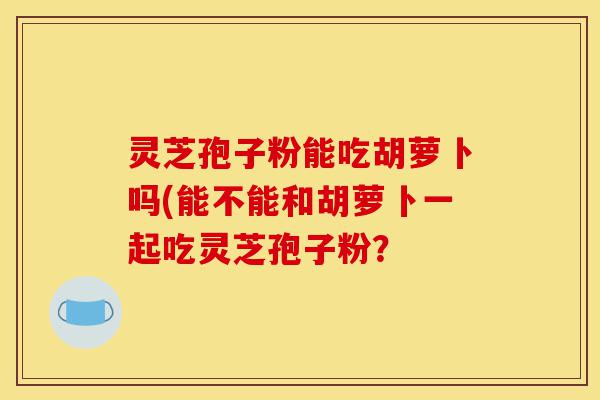 灵芝孢子粉能吃胡萝卜吗(能不能和胡萝卜一起吃灵芝孢子粉?-第1张图片-灵芝之家 灵芝孢子粉能吃胡萝卜吗(能不能和胡萝卜一起吃灵芝孢子粉?-第1张图片-灵芝之家