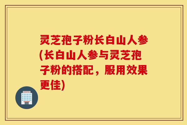 灵芝孢子粉长白山人参(长白山人参与灵芝孢子粉的搭配,服用效果更佳)-第1张图片-灵芝之家 灵芝孢子粉长白山人参(长白山人参与灵芝孢子粉的搭配,服用效果更佳)-第1张图片-灵芝之家