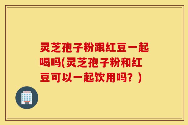 灵芝孢子粉跟红豆一起喝吗(灵芝孢子粉和红豆可以一起饮用吗?)-第1张图片-灵芝之家 灵芝孢子粉跟红豆一起喝吗(灵芝孢子粉和红豆可以一起饮用吗?)-第1张图片-灵芝之家