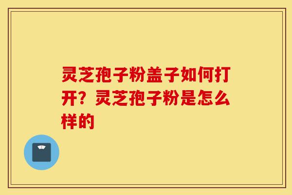 灵芝孢子粉盖子如何打开?灵芝孢子粉是怎么样的-第1张图片-灵芝之家 灵芝孢子粉盖子如何打开?灵芝孢子粉是怎么样的-第1张图片-灵芝之家