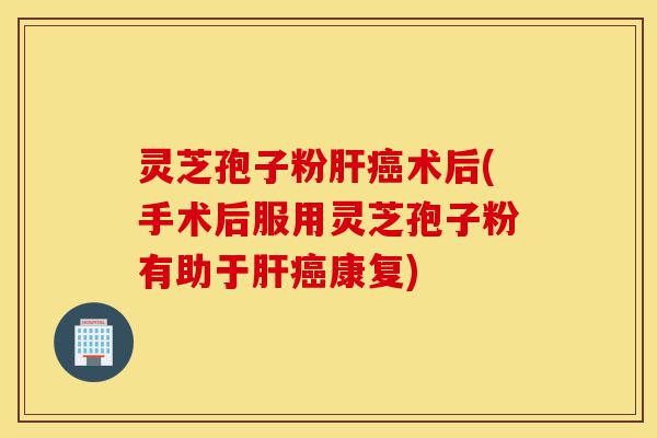 灵芝孢子粉肝癌术后(手术后服用灵芝孢子粉有助于肝癌康复)-第1张图片-灵芝之家