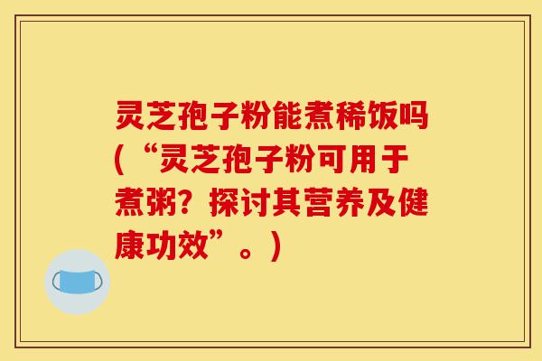 灵芝孢子粉能煮稀饭吗(“灵芝孢子粉可用于煮粥？探讨其营养及健康功效”。)-第1张图片-灵芝之家