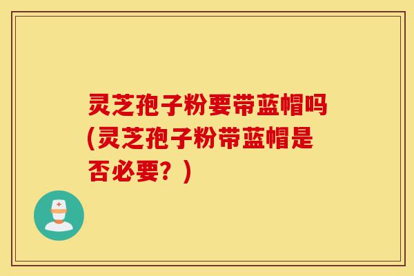 灵芝孢子粉要带蓝帽吗(灵芝孢子粉带蓝帽是否必要?)-第1张图片-灵芝之家 灵芝孢子粉要带蓝帽吗(灵芝孢子粉带蓝帽是否必要?)-第1张图片-灵芝之家