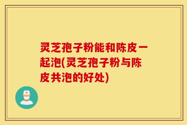 灵芝孢子粉能和陈皮一起泡(灵芝孢子粉与陈皮共泡的好处)-第1张图片-灵芝之家
