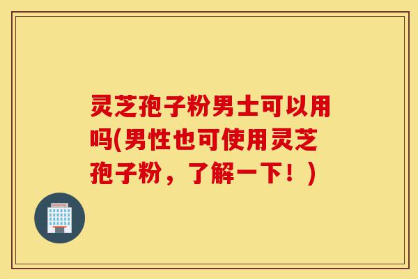 灵芝孢子粉男士可以用吗(男性也可使用灵芝孢子粉，了解一下！)-第1张图片-灵芝之家