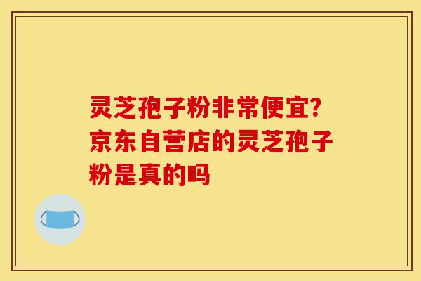灵芝孢子粉非常便宜？京东自营店的灵芝孢子粉是真的吗-第1张图片-灵芝之家