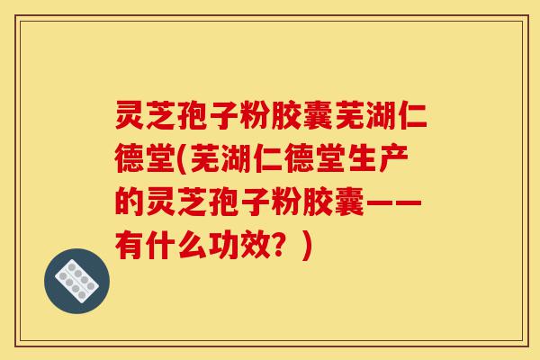 灵芝孢子粉胶囊芜湖仁德堂(芜湖仁德堂生产的灵芝孢子粉胶囊——有什么功效？)-第1张图片-灵芝之家