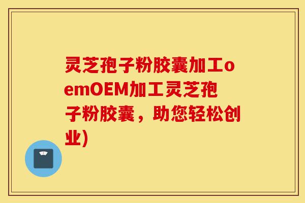 灵芝孢子粉胶囊加工oemOEM加工灵芝孢子粉胶囊，助您轻松创业)-第1张图片-灵芝之家