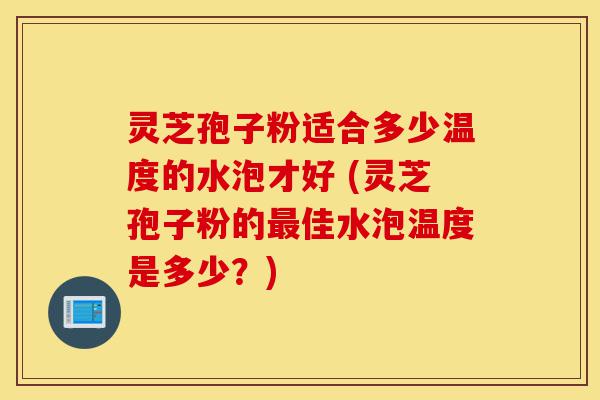 灵芝孢子粉适合多少温度的水泡才好 (灵芝孢子粉的最佳水泡温度是多少?)-第1张图片-灵芝之家 灵芝孢子粉适合多少温度的水泡才好 (灵芝孢子粉的最佳水泡温度是多少?)-第1张图片-灵芝之家
