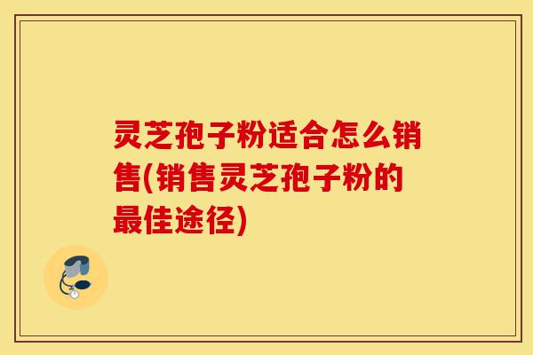 灵芝孢子粉适合怎么销售(销售灵芝孢子粉的最佳途径)-第1张图片-灵芝之家
