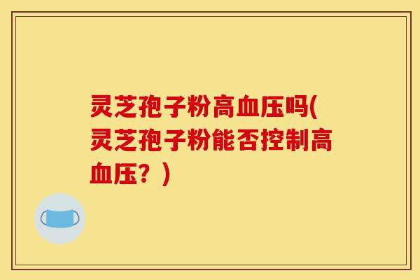 灵芝孢子粉高血压吗(灵芝孢子粉能否控制高血压?)-第1张图片-灵芝之家 灵芝孢子粉高血压吗(灵芝孢子粉能否控制高血压?)-第1张图片-灵芝之家