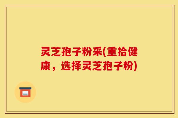 灵芝孢子粉采(重拾健康，选择灵芝孢子粉)-第1张图片-灵芝之家