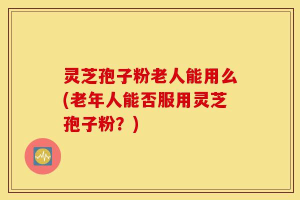 灵芝孢子粉老人能用么(老年人能否服用灵芝孢子粉?)-第1张图片-灵芝之家 灵芝孢子粉老人能用么(老年人能否服用灵芝孢子粉?)-第1张图片-灵芝之家