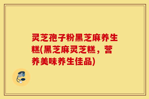 灵芝孢子粉黑芝麻养生糕(黑芝麻灵芝糕,营养美味养生佳品)-第1张图片-灵芝之家 灵芝孢子粉黑芝麻养生糕(黑芝麻灵芝糕,营养美味养生佳品)-第1张图片-灵芝之家