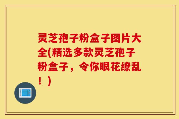 灵芝孢子粉盒子图片大全(精选多款灵芝孢子粉盒子,令你眼花缭乱!)-第1张图片-灵芝之家 灵芝孢子粉盒子图片大全(精选多款灵芝孢子粉盒子,令你眼花缭乱!)-第1张图片-灵芝之家